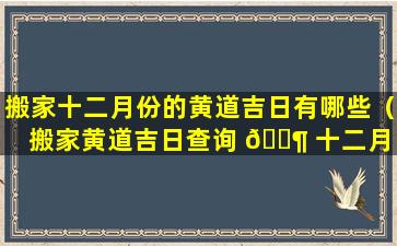 搬家十二月份的黄道吉日有哪些（搬家黄道吉日查询 🐶 十二月 🦋 入宅哪天好）